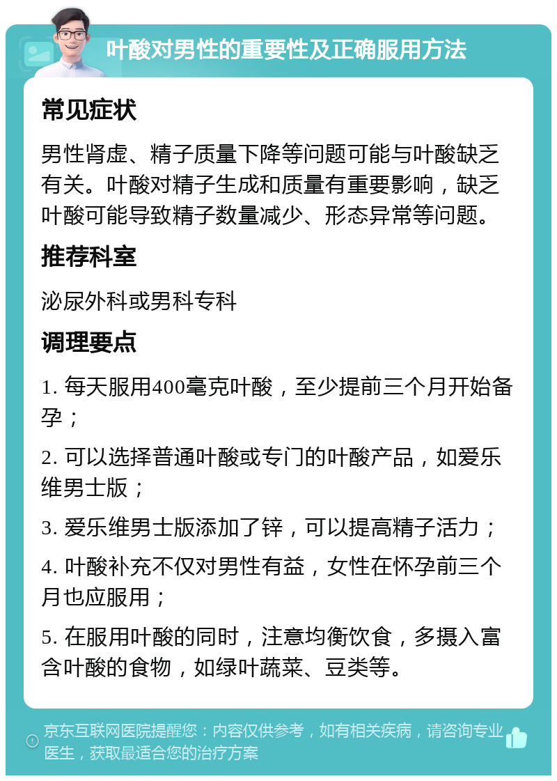 叶酸对男性的重要性及正确服用方法 常见症状 男性肾虚、精子质量下降等问题可能与叶酸缺乏有关。叶酸对精子生成和质量有重要影响，缺乏叶酸可能导致精子数量减少、形态异常等问题。 推荐科室 泌尿外科或男科专科 调理要点 1. 每天服用400毫克叶酸，至少提前三个月开始备孕； 2. 可以选择普通叶酸或专门的叶酸产品，如爱乐维男士版； 3. 爱乐维男士版添加了锌，可以提高精子活力； 4. 叶酸补充不仅对男性有益，女性在怀孕前三个月也应服用； 5. 在服用叶酸的同时，注意均衡饮食，多摄入富含叶酸的食物，如绿叶蔬菜、豆类等。