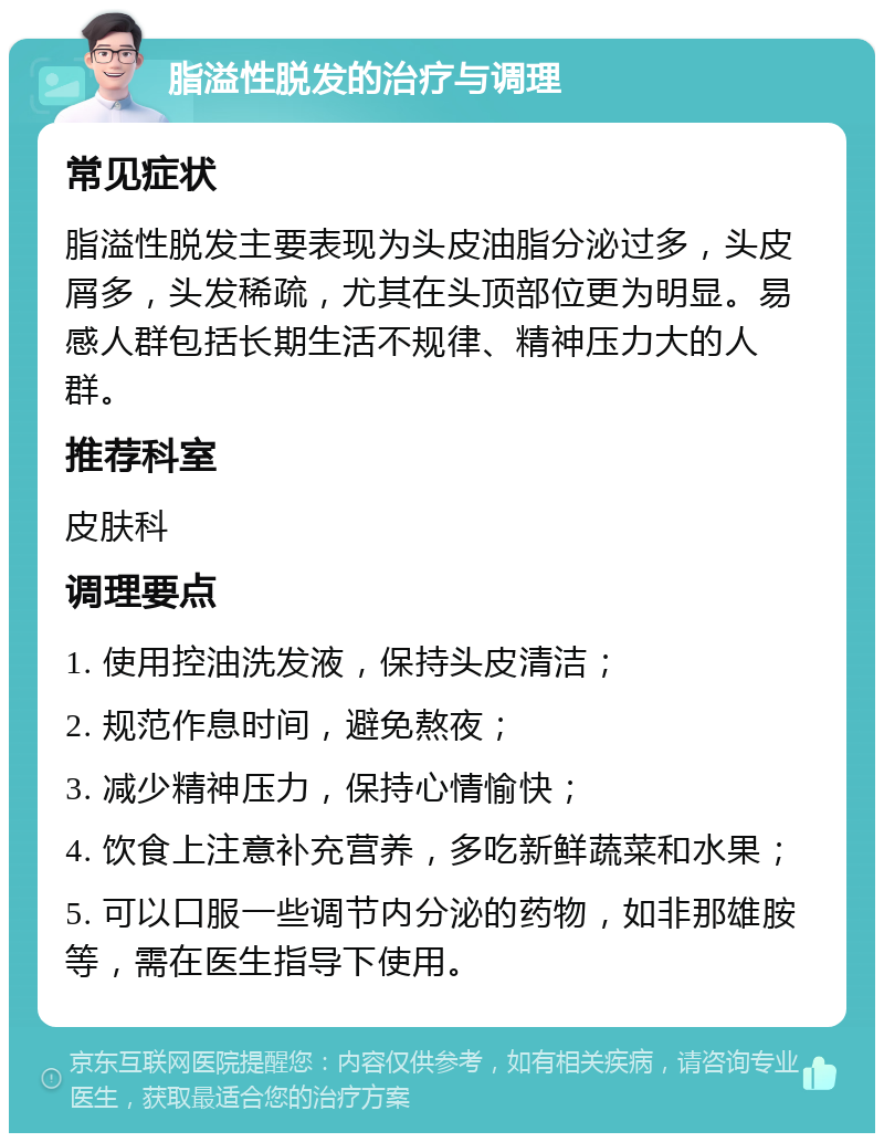 脂溢性脱发的治疗与调理 常见症状 脂溢性脱发主要表现为头皮油脂分泌过多，头皮屑多，头发稀疏，尤其在头顶部位更为明显。易感人群包括长期生活不规律、精神压力大的人群。 推荐科室 皮肤科 调理要点 1. 使用控油洗发液，保持头皮清洁； 2. 规范作息时间，避免熬夜； 3. 减少精神压力，保持心情愉快； 4. 饮食上注意补充营养，多吃新鲜蔬菜和水果； 5. 可以口服一些调节内分泌的药物，如非那雄胺等，需在医生指导下使用。