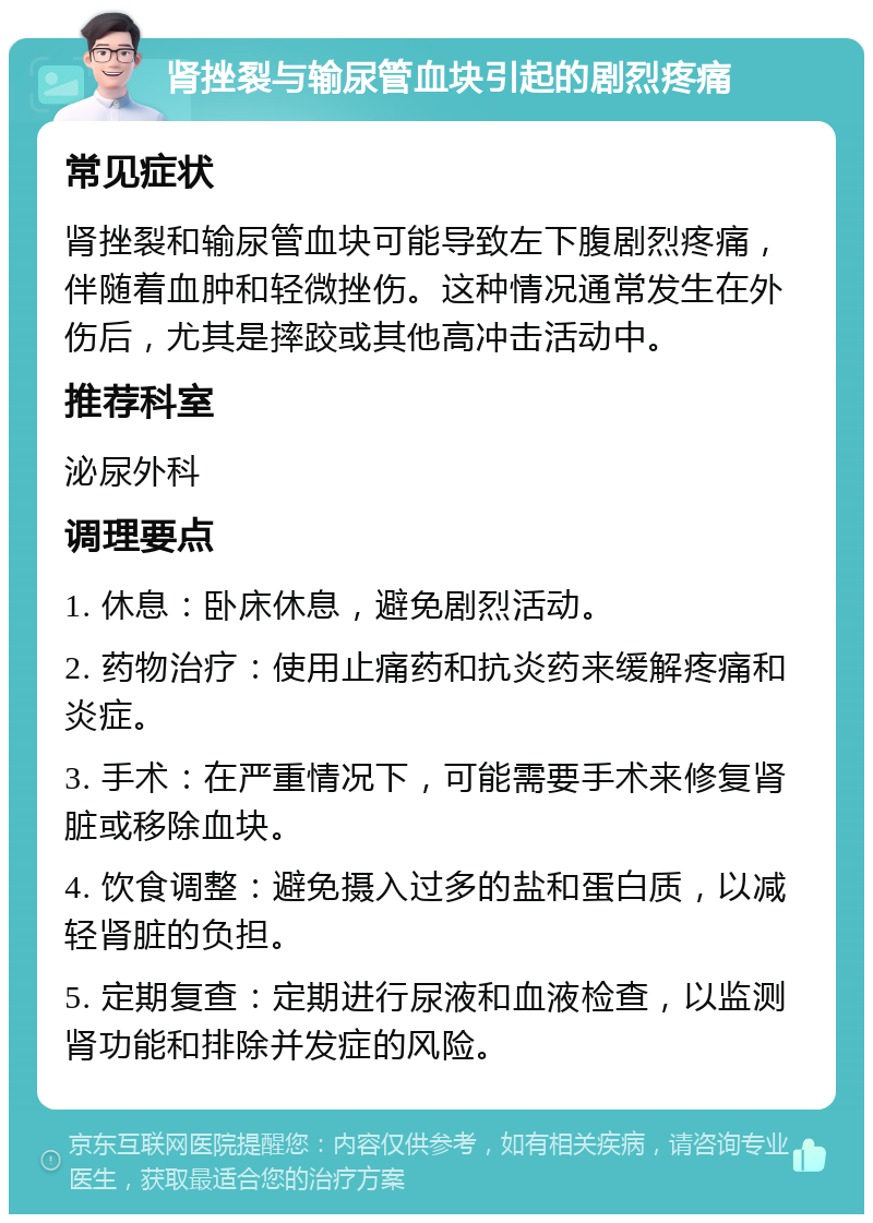 肾挫裂与输尿管血块引起的剧烈疼痛 常见症状 肾挫裂和输尿管血块可能导致左下腹剧烈疼痛，伴随着血肿和轻微挫伤。这种情况通常发生在外伤后，尤其是摔跤或其他高冲击活动中。 推荐科室 泌尿外科 调理要点 1. 休息：卧床休息，避免剧烈活动。 2. 药物治疗：使用止痛药和抗炎药来缓解疼痛和炎症。 3. 手术：在严重情况下，可能需要手术来修复肾脏或移除血块。 4. 饮食调整：避免摄入过多的盐和蛋白质，以减轻肾脏的负担。 5. 定期复查：定期进行尿液和血液检查，以监测肾功能和排除并发症的风险。