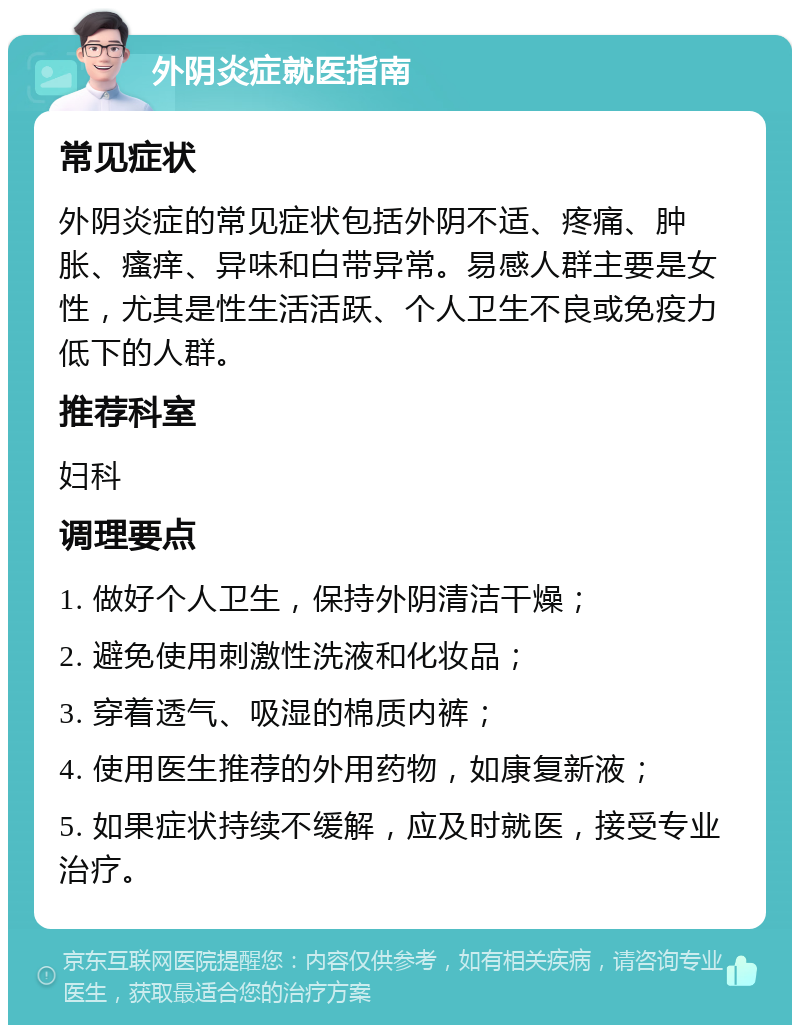 外阴炎症就医指南 常见症状 外阴炎症的常见症状包括外阴不适、疼痛、肿胀、瘙痒、异味和白带异常。易感人群主要是女性，尤其是性生活活跃、个人卫生不良或免疫力低下的人群。 推荐科室 妇科 调理要点 1. 做好个人卫生，保持外阴清洁干燥； 2. 避免使用刺激性洗液和化妆品； 3. 穿着透气、吸湿的棉质内裤； 4. 使用医生推荐的外用药物，如康复新液； 5. 如果症状持续不缓解，应及时就医，接受专业治疗。