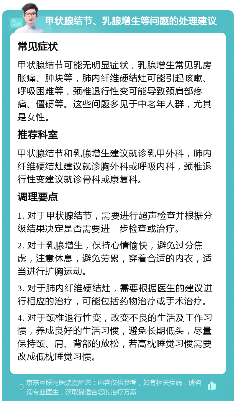 甲状腺结节、乳腺增生等问题的处理建议 常见症状 甲状腺结节可能无明显症状，乳腺增生常见乳房胀痛、肿块等，肺内纤维硬结灶可能引起咳嗽、呼吸困难等，颈椎退行性变可能导致颈肩部疼痛、僵硬等。这些问题多见于中老年人群，尤其是女性。 推荐科室 甲状腺结节和乳腺增生建议就诊乳甲外科，肺内纤维硬结灶建议就诊胸外科或呼吸内科，颈椎退行性变建议就诊骨科或康复科。 调理要点 1. 对于甲状腺结节，需要进行超声检查并根据分级结果决定是否需要进一步检查或治疗。 2. 对于乳腺增生，保持心情愉快，避免过分焦虑，注意休息，避免劳累，穿着合适的内衣，适当进行扩胸运动。 3. 对于肺内纤维硬结灶，需要根据医生的建议进行相应的治疗，可能包括药物治疗或手术治疗。 4. 对于颈椎退行性变，改变不良的生活及工作习惯，养成良好的生活习惯，避免长期低头，尽量保持颈、肩、背部的放松，若高枕睡觉习惯需要改成低枕睡觉习惯。