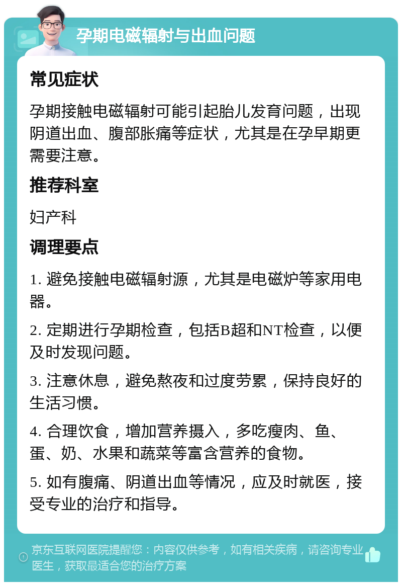 孕期电磁辐射与出血问题 常见症状 孕期接触电磁辐射可能引起胎儿发育问题，出现阴道出血、腹部胀痛等症状，尤其是在孕早期更需要注意。 推荐科室 妇产科 调理要点 1. 避免接触电磁辐射源，尤其是电磁炉等家用电器。 2. 定期进行孕期检查，包括B超和NT检查，以便及时发现问题。 3. 注意休息，避免熬夜和过度劳累，保持良好的生活习惯。 4. 合理饮食，增加营养摄入，多吃瘦肉、鱼、蛋、奶、水果和蔬菜等富含营养的食物。 5. 如有腹痛、阴道出血等情况，应及时就医，接受专业的治疗和指导。