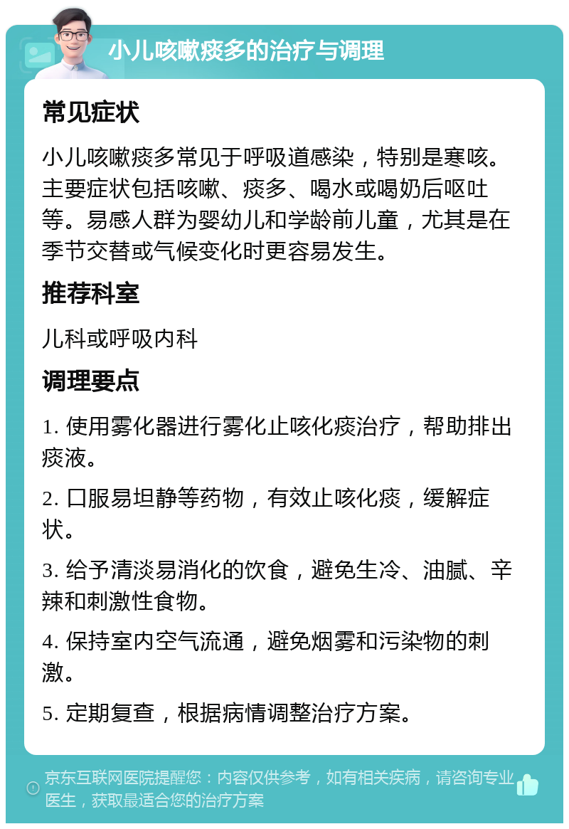 小儿咳嗽痰多的治疗与调理 常见症状 小儿咳嗽痰多常见于呼吸道感染，特别是寒咳。主要症状包括咳嗽、痰多、喝水或喝奶后呕吐等。易感人群为婴幼儿和学龄前儿童，尤其是在季节交替或气候变化时更容易发生。 推荐科室 儿科或呼吸内科 调理要点 1. 使用雾化器进行雾化止咳化痰治疗，帮助排出痰液。 2. 口服易坦静等药物，有效止咳化痰，缓解症状。 3. 给予清淡易消化的饮食，避免生冷、油腻、辛辣和刺激性食物。 4. 保持室内空气流通，避免烟雾和污染物的刺激。 5. 定期复查，根据病情调整治疗方案。