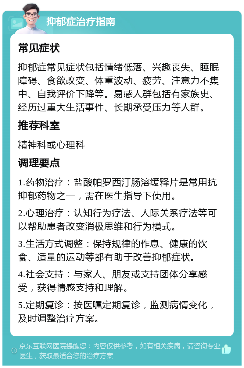 抑郁症治疗指南 常见症状 抑郁症常见症状包括情绪低落、兴趣丧失、睡眠障碍、食欲改变、体重波动、疲劳、注意力不集中、自我评价下降等。易感人群包括有家族史、经历过重大生活事件、长期承受压力等人群。 推荐科室 精神科或心理科 调理要点 1.药物治疗：盐酸帕罗西汀肠溶缓释片是常用抗抑郁药物之一，需在医生指导下使用。 2.心理治疗：认知行为疗法、人际关系疗法等可以帮助患者改变消极思维和行为模式。 3.生活方式调整：保持规律的作息、健康的饮食、适量的运动等都有助于改善抑郁症状。 4.社会支持：与家人、朋友或支持团体分享感受，获得情感支持和理解。 5.定期复诊：按医嘱定期复诊，监测病情变化，及时调整治疗方案。