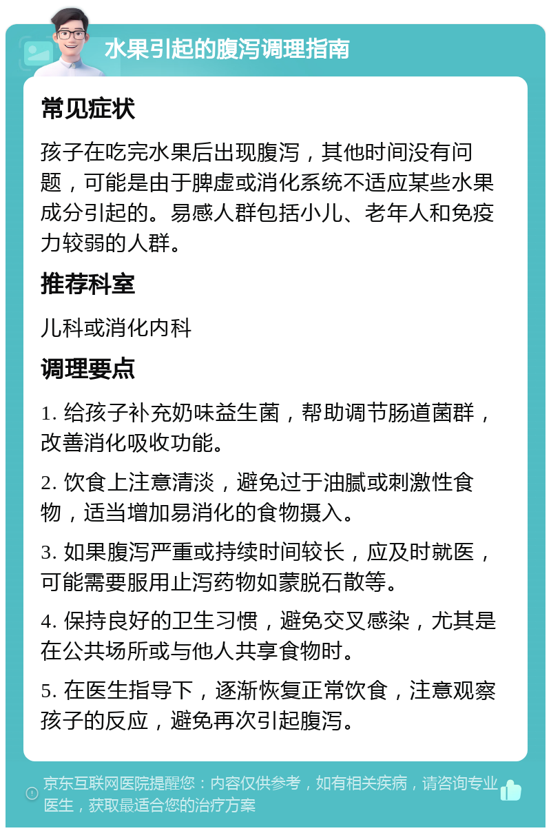 水果引起的腹泻调理指南 常见症状 孩子在吃完水果后出现腹泻，其他时间没有问题，可能是由于脾虚或消化系统不适应某些水果成分引起的。易感人群包括小儿、老年人和免疫力较弱的人群。 推荐科室 儿科或消化内科 调理要点 1. 给孩子补充奶味益生菌，帮助调节肠道菌群，改善消化吸收功能。 2. 饮食上注意清淡，避免过于油腻或刺激性食物，适当增加易消化的食物摄入。 3. 如果腹泻严重或持续时间较长，应及时就医，可能需要服用止泻药物如蒙脱石散等。 4. 保持良好的卫生习惯，避免交叉感染，尤其是在公共场所或与他人共享食物时。 5. 在医生指导下，逐渐恢复正常饮食，注意观察孩子的反应，避免再次引起腹泻。