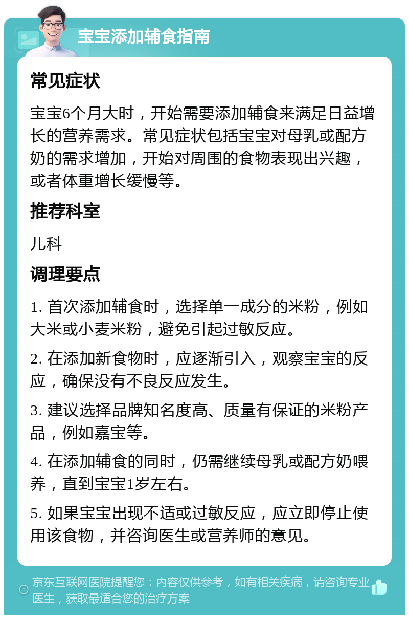 宝宝添加辅食指南 常见症状 宝宝6个月大时，开始需要添加辅食来满足日益增长的营养需求。常见症状包括宝宝对母乳或配方奶的需求增加，开始对周围的食物表现出兴趣，或者体重增长缓慢等。 推荐科室 儿科 调理要点 1. 首次添加辅食时，选择单一成分的米粉，例如大米或小麦米粉，避免引起过敏反应。 2. 在添加新食物时，应逐渐引入，观察宝宝的反应，确保没有不良反应发生。 3. 建议选择品牌知名度高、质量有保证的米粉产品，例如嘉宝等。 4. 在添加辅食的同时，仍需继续母乳或配方奶喂养，直到宝宝1岁左右。 5. 如果宝宝出现不适或过敏反应，应立即停止使用该食物，并咨询医生或营养师的意见。