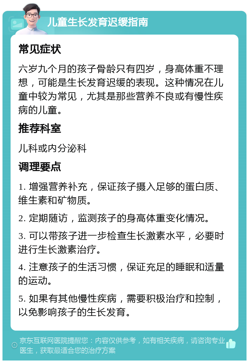 儿童生长发育迟缓指南 常见症状 六岁九个月的孩子骨龄只有四岁，身高体重不理想，可能是生长发育迟缓的表现。这种情况在儿童中较为常见，尤其是那些营养不良或有慢性疾病的儿童。 推荐科室 儿科或内分泌科 调理要点 1. 增强营养补充，保证孩子摄入足够的蛋白质、维生素和矿物质。 2. 定期随访，监测孩子的身高体重变化情况。 3. 可以带孩子进一步检查生长激素水平，必要时进行生长激素治疗。 4. 注意孩子的生活习惯，保证充足的睡眠和适量的运动。 5. 如果有其他慢性疾病，需要积极治疗和控制，以免影响孩子的生长发育。