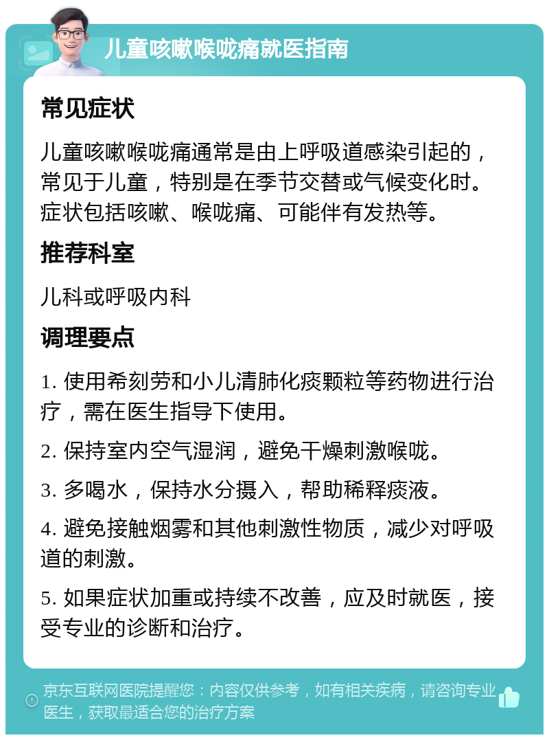 儿童咳嗽喉咙痛就医指南 常见症状 儿童咳嗽喉咙痛通常是由上呼吸道感染引起的，常见于儿童，特别是在季节交替或气候变化时。症状包括咳嗽、喉咙痛、可能伴有发热等。 推荐科室 儿科或呼吸内科 调理要点 1. 使用希刻劳和小儿清肺化痰颗粒等药物进行治疗，需在医生指导下使用。 2. 保持室内空气湿润，避免干燥刺激喉咙。 3. 多喝水，保持水分摄入，帮助稀释痰液。 4. 避免接触烟雾和其他刺激性物质，减少对呼吸道的刺激。 5. 如果症状加重或持续不改善，应及时就医，接受专业的诊断和治疗。