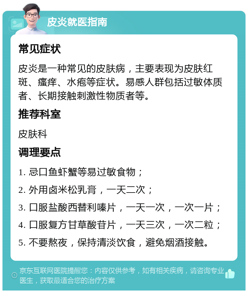 皮炎就医指南 常见症状 皮炎是一种常见的皮肤病，主要表现为皮肤红斑、瘙痒、水疱等症状。易感人群包括过敏体质者、长期接触刺激性物质者等。 推荐科室 皮肤科 调理要点 1. 忌口鱼虾蟹等易过敏食物； 2. 外用卤米松乳膏，一天二次； 3. 口服盐酸西替利嗪片，一天一次，一次一片； 4. 口服复方甘草酸苷片，一天三次，一次二粒； 5. 不要熬夜，保持清淡饮食，避免烟酒接触。