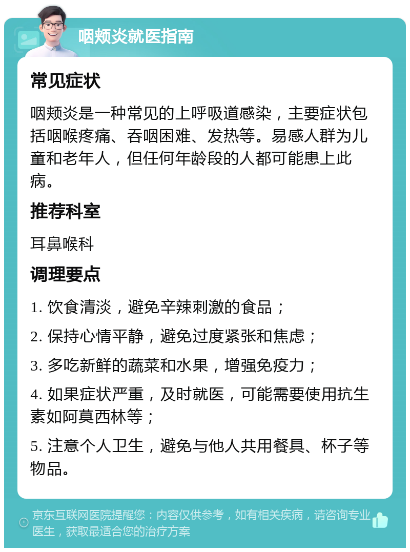 咽颊炎就医指南 常见症状 咽颊炎是一种常见的上呼吸道感染，主要症状包括咽喉疼痛、吞咽困难、发热等。易感人群为儿童和老年人，但任何年龄段的人都可能患上此病。 推荐科室 耳鼻喉科 调理要点 1. 饮食清淡，避免辛辣刺激的食品； 2. 保持心情平静，避免过度紧张和焦虑； 3. 多吃新鲜的蔬菜和水果，增强免疫力； 4. 如果症状严重，及时就医，可能需要使用抗生素如阿莫西林等； 5. 注意个人卫生，避免与他人共用餐具、杯子等物品。