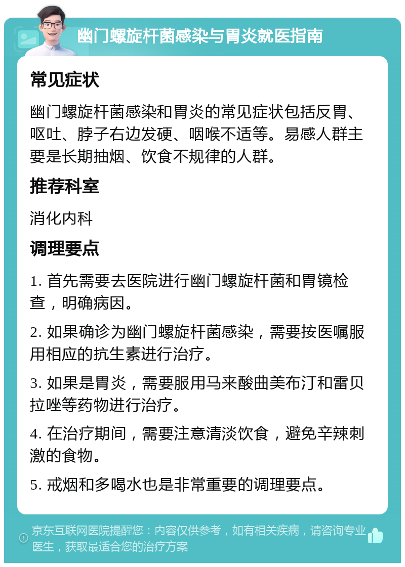 幽门螺旋杆菌感染与胃炎就医指南 常见症状 幽门螺旋杆菌感染和胃炎的常见症状包括反胃、呕吐、脖子右边发硬、咽喉不适等。易感人群主要是长期抽烟、饮食不规律的人群。 推荐科室 消化内科 调理要点 1. 首先需要去医院进行幽门螺旋杆菌和胃镜检查，明确病因。 2. 如果确诊为幽门螺旋杆菌感染，需要按医嘱服用相应的抗生素进行治疗。 3. 如果是胃炎，需要服用马来酸曲美布汀和雷贝拉唑等药物进行治疗。 4. 在治疗期间，需要注意清淡饮食，避免辛辣刺激的食物。 5. 戒烟和多喝水也是非常重要的调理要点。