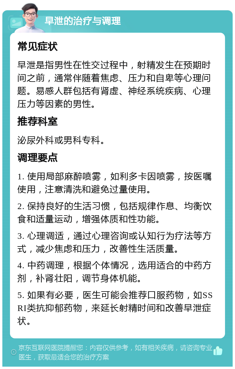 早泄的治疗与调理 常见症状 早泄是指男性在性交过程中，射精发生在预期时间之前，通常伴随着焦虑、压力和自卑等心理问题。易感人群包括有肾虚、神经系统疾病、心理压力等因素的男性。 推荐科室 泌尿外科或男科专科。 调理要点 1. 使用局部麻醉喷雾，如利多卡因喷雾，按医嘱使用，注意清洗和避免过量使用。 2. 保持良好的生活习惯，包括规律作息、均衡饮食和适量运动，增强体质和性功能。 3. 心理调适，通过心理咨询或认知行为疗法等方式，减少焦虑和压力，改善性生活质量。 4. 中药调理，根据个体情况，选用适合的中药方剂，补肾壮阳，调节身体机能。 5. 如果有必要，医生可能会推荐口服药物，如SSRI类抗抑郁药物，来延长射精时间和改善早泄症状。