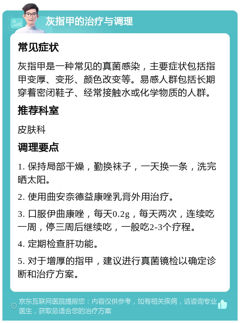 灰指甲的治疗与调理 常见症状 灰指甲是一种常见的真菌感染，主要症状包括指甲变厚、变形、颜色改变等。易感人群包括长期穿着密闭鞋子、经常接触水或化学物质的人群。 推荐科室 皮肤科 调理要点 1. 保持局部干燥，勤换袜子，一天换一条，洗完晒太阳。 2. 使用曲安奈德益康唑乳膏外用治疗。 3. 口服伊曲康唑，每天0.2g，每天两次，连续吃一周，停三周后继续吃，一般吃2-3个疗程。 4. 定期检查肝功能。 5. 对于增厚的指甲，建议进行真菌镜检以确定诊断和治疗方案。