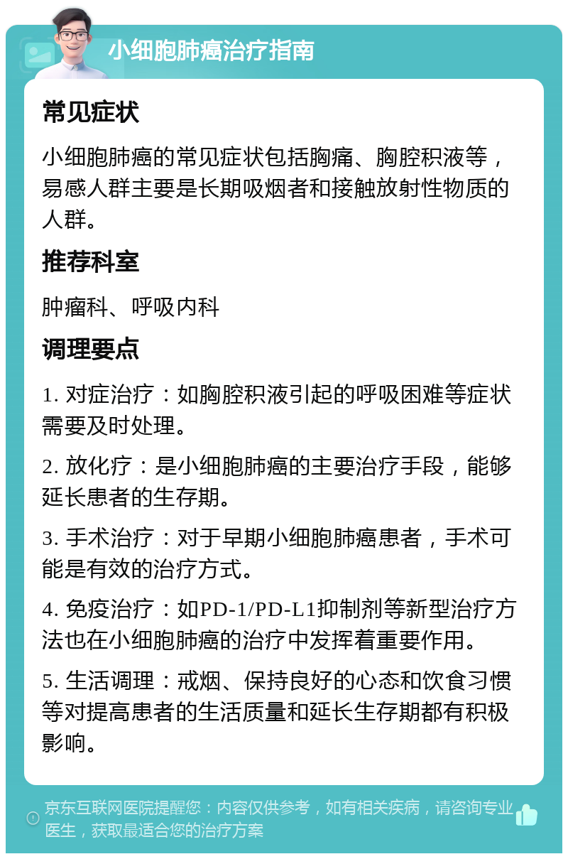 小细胞肺癌治疗指南 常见症状 小细胞肺癌的常见症状包括胸痛、胸腔积液等，易感人群主要是长期吸烟者和接触放射性物质的人群。 推荐科室 肿瘤科、呼吸内科 调理要点 1. 对症治疗：如胸腔积液引起的呼吸困难等症状需要及时处理。 2. 放化疗：是小细胞肺癌的主要治疗手段，能够延长患者的生存期。 3. 手术治疗：对于早期小细胞肺癌患者，手术可能是有效的治疗方式。 4. 免疫治疗：如PD-1/PD-L1抑制剂等新型治疗方法也在小细胞肺癌的治疗中发挥着重要作用。 5. 生活调理：戒烟、保持良好的心态和饮食习惯等对提高患者的生活质量和延长生存期都有积极影响。