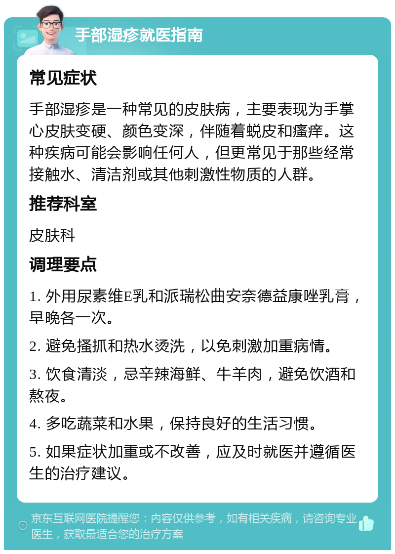 手部湿疹就医指南 常见症状 手部湿疹是一种常见的皮肤病，主要表现为手掌心皮肤变硬、颜色变深，伴随着蜕皮和瘙痒。这种疾病可能会影响任何人，但更常见于那些经常接触水、清洁剂或其他刺激性物质的人群。 推荐科室 皮肤科 调理要点 1. 外用尿素维E乳和派瑞松曲安奈德益康唑乳膏，早晚各一次。 2. 避免搔抓和热水烫洗，以免刺激加重病情。 3. 饮食清淡，忌辛辣海鲜、牛羊肉，避免饮酒和熬夜。 4. 多吃蔬菜和水果，保持良好的生活习惯。 5. 如果症状加重或不改善，应及时就医并遵循医生的治疗建议。