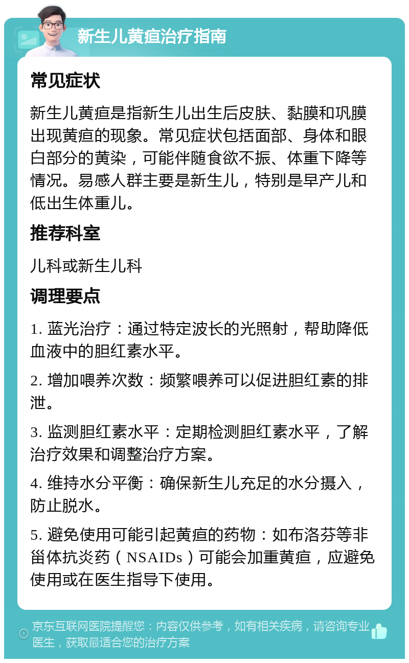 新生儿黄疸治疗指南 常见症状 新生儿黄疸是指新生儿出生后皮肤、黏膜和巩膜出现黄疸的现象。常见症状包括面部、身体和眼白部分的黄染，可能伴随食欲不振、体重下降等情况。易感人群主要是新生儿，特别是早产儿和低出生体重儿。 推荐科室 儿科或新生儿科 调理要点 1. 蓝光治疗：通过特定波长的光照射，帮助降低血液中的胆红素水平。 2. 增加喂养次数：频繁喂养可以促进胆红素的排泄。 3. 监测胆红素水平：定期检测胆红素水平，了解治疗效果和调整治疗方案。 4. 维持水分平衡：确保新生儿充足的水分摄入，防止脱水。 5. 避免使用可能引起黄疸的药物：如布洛芬等非甾体抗炎药（NSAIDs）可能会加重黄疸，应避免使用或在医生指导下使用。