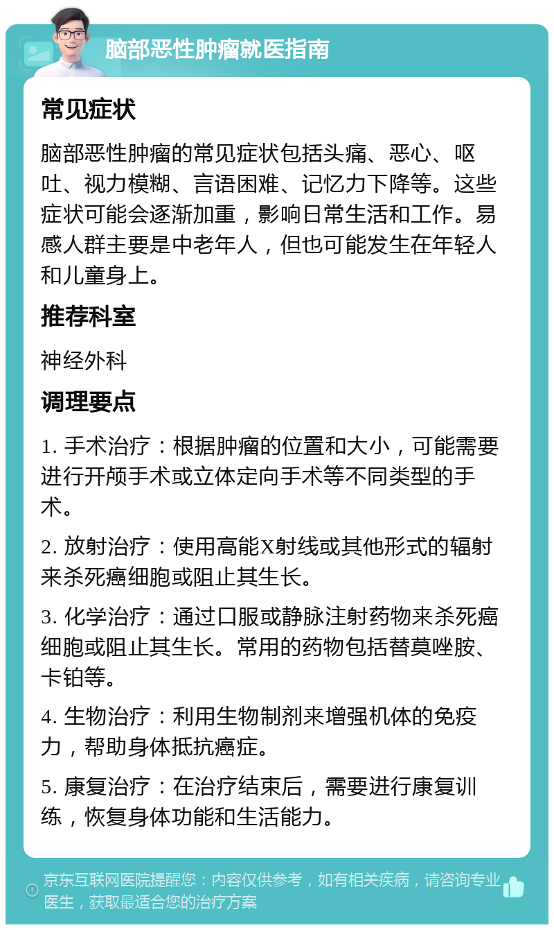 脑部恶性肿瘤就医指南 常见症状 脑部恶性肿瘤的常见症状包括头痛、恶心、呕吐、视力模糊、言语困难、记忆力下降等。这些症状可能会逐渐加重，影响日常生活和工作。易感人群主要是中老年人，但也可能发生在年轻人和儿童身上。 推荐科室 神经外科 调理要点 1. 手术治疗：根据肿瘤的位置和大小，可能需要进行开颅手术或立体定向手术等不同类型的手术。 2. 放射治疗：使用高能X射线或其他形式的辐射来杀死癌细胞或阻止其生长。 3. 化学治疗：通过口服或静脉注射药物来杀死癌细胞或阻止其生长。常用的药物包括替莫唑胺、卡铂等。 4. 生物治疗：利用生物制剂来增强机体的免疫力，帮助身体抵抗癌症。 5. 康复治疗：在治疗结束后，需要进行康复训练，恢复身体功能和生活能力。