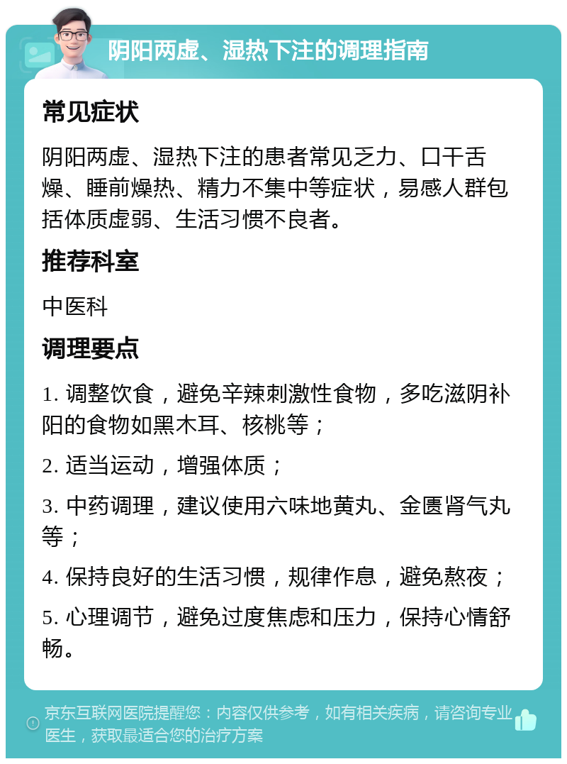 阴阳两虚、湿热下注的调理指南 常见症状 阴阳两虚、湿热下注的患者常见乏力、口干舌燥、睡前燥热、精力不集中等症状，易感人群包括体质虚弱、生活习惯不良者。 推荐科室 中医科 调理要点 1. 调整饮食，避免辛辣刺激性食物，多吃滋阴补阳的食物如黑木耳、核桃等； 2. 适当运动，增强体质； 3. 中药调理，建议使用六味地黄丸、金匮肾气丸等； 4. 保持良好的生活习惯，规律作息，避免熬夜； 5. 心理调节，避免过度焦虑和压力，保持心情舒畅。