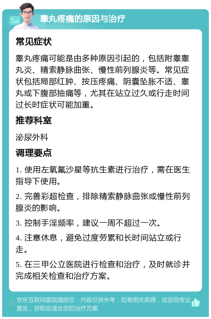 睾丸疼痛的原因与治疗 常见症状 睾丸疼痛可能是由多种原因引起的，包括附睾睾丸炎、精索静脉曲张、慢性前列腺炎等。常见症状包括局部红肿、按压疼痛、阴囊坠胀不适、睾丸或下腹部抽痛等，尤其在站立过久或行走时间过长时症状可能加重。 推荐科室 泌尿外科 调理要点 1. 使用左氧氟沙星等抗生素进行治疗，需在医生指导下使用。 2. 完善彩超检查，排除精索静脉曲张或慢性前列腺炎的影响。 3. 控制手淫频率，建议一周不超过一次。 4. 注意休息，避免过度劳累和长时间站立或行走。 5. 在三甲公立医院进行检查和治疗，及时就诊并完成相关检查和治疗方案。