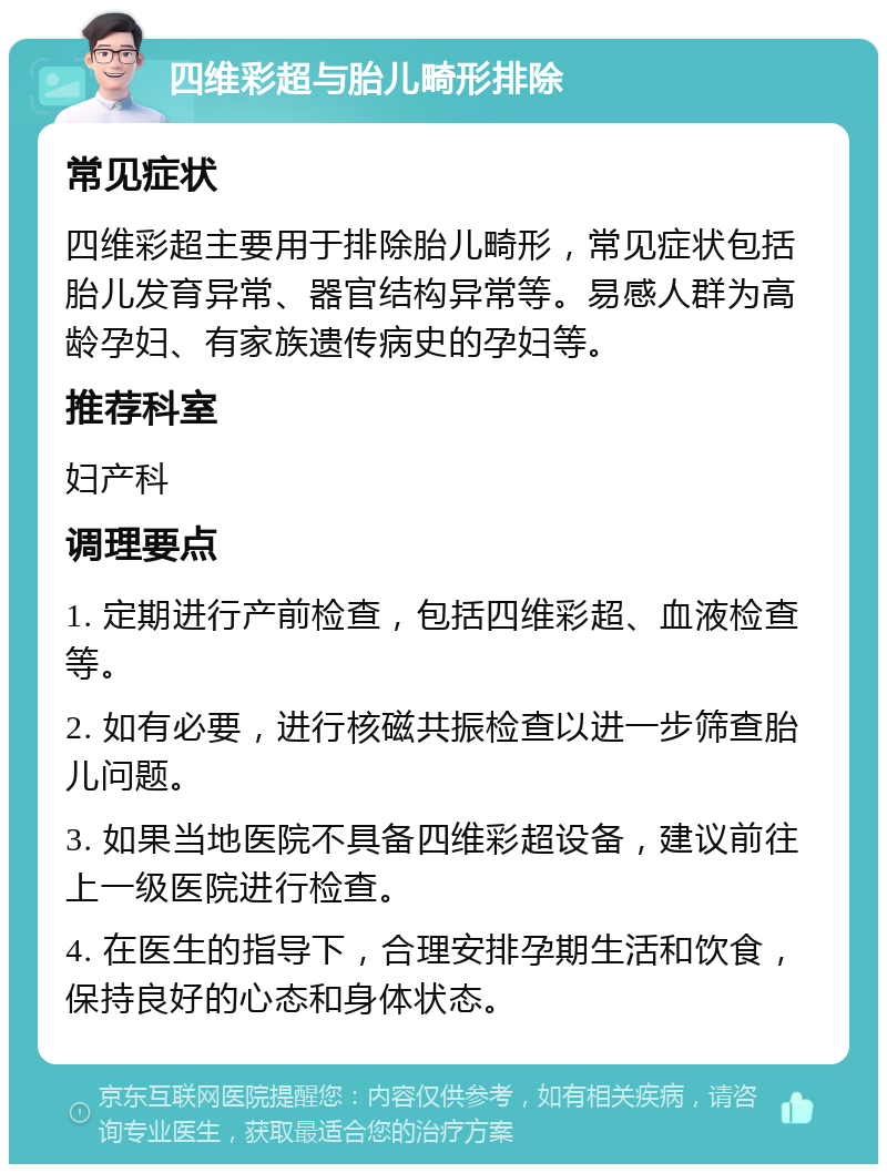 四维彩超与胎儿畸形排除 常见症状 四维彩超主要用于排除胎儿畸形，常见症状包括胎儿发育异常、器官结构异常等。易感人群为高龄孕妇、有家族遗传病史的孕妇等。 推荐科室 妇产科 调理要点 1. 定期进行产前检查，包括四维彩超、血液检查等。 2. 如有必要，进行核磁共振检查以进一步筛查胎儿问题。 3. 如果当地医院不具备四维彩超设备，建议前往上一级医院进行检查。 4. 在医生的指导下，合理安排孕期生活和饮食，保持良好的心态和身体状态。