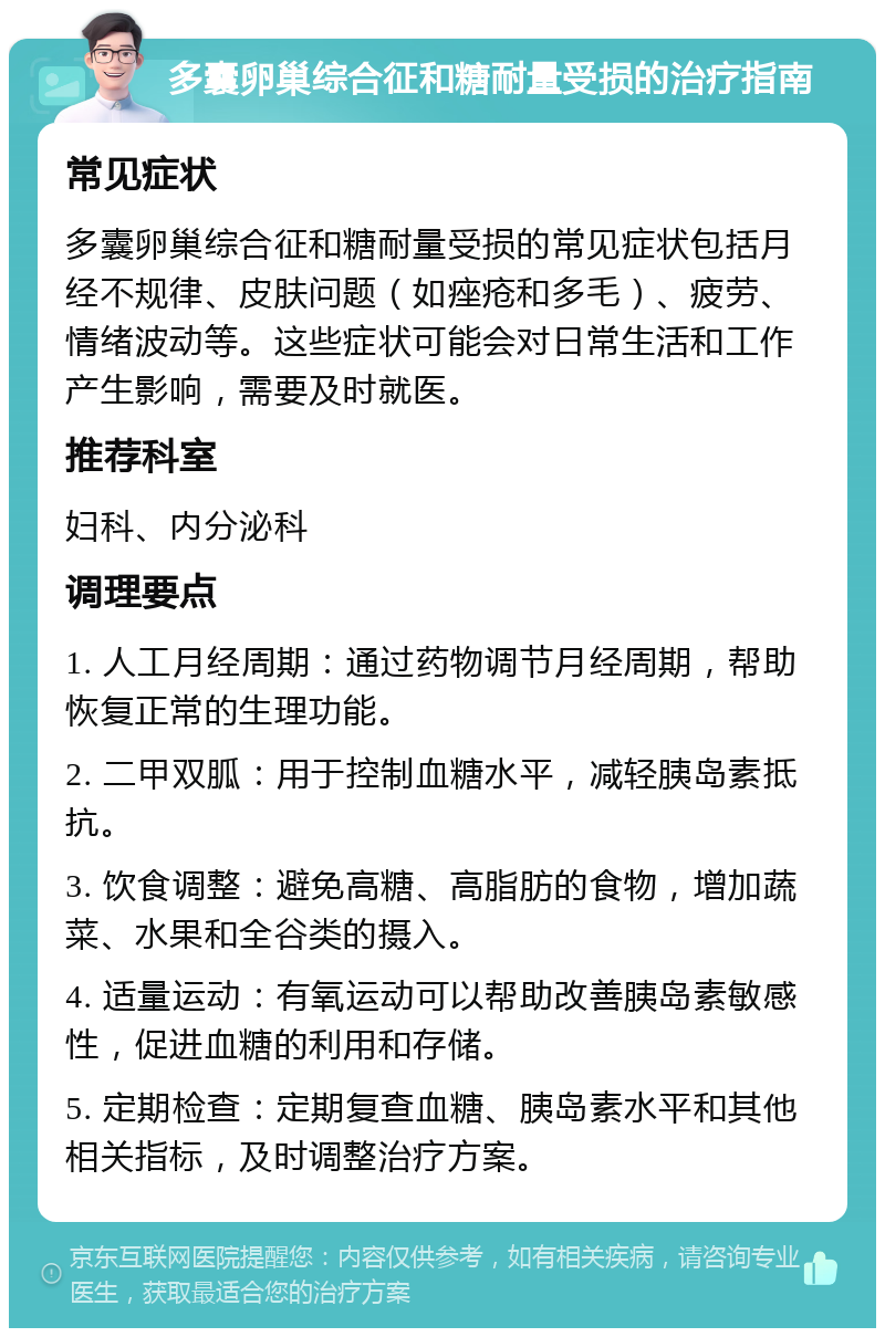 多囊卵巢综合征和糖耐量受损的治疗指南 常见症状 多囊卵巢综合征和糖耐量受损的常见症状包括月经不规律、皮肤问题（如痤疮和多毛）、疲劳、情绪波动等。这些症状可能会对日常生活和工作产生影响，需要及时就医。 推荐科室 妇科、内分泌科 调理要点 1. 人工月经周期：通过药物调节月经周期，帮助恢复正常的生理功能。 2. 二甲双胍：用于控制血糖水平，减轻胰岛素抵抗。 3. 饮食调整：避免高糖、高脂肪的食物，增加蔬菜、水果和全谷类的摄入。 4. 适量运动：有氧运动可以帮助改善胰岛素敏感性，促进血糖的利用和存储。 5. 定期检查：定期复查血糖、胰岛素水平和其他相关指标，及时调整治疗方案。