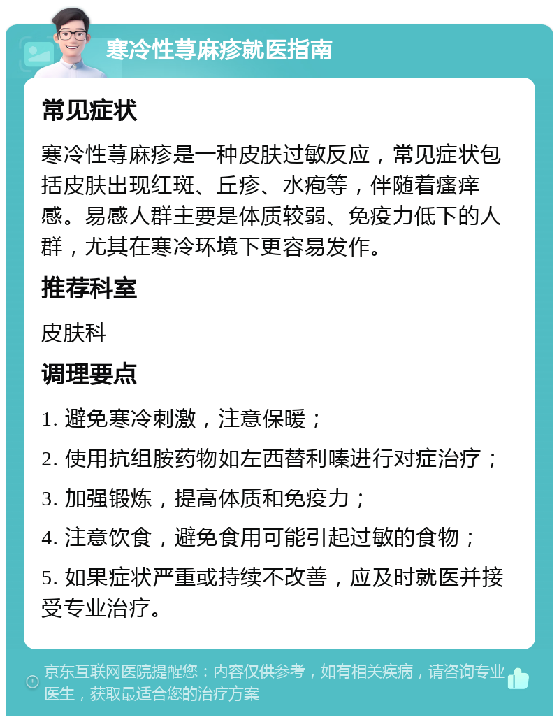 寒冷性荨麻疹就医指南 常见症状 寒冷性荨麻疹是一种皮肤过敏反应，常见症状包括皮肤出现红斑、丘疹、水疱等，伴随着瘙痒感。易感人群主要是体质较弱、免疫力低下的人群，尤其在寒冷环境下更容易发作。 推荐科室 皮肤科 调理要点 1. 避免寒冷刺激，注意保暖； 2. 使用抗组胺药物如左西替利嗪进行对症治疗； 3. 加强锻炼，提高体质和免疫力； 4. 注意饮食，避免食用可能引起过敏的食物； 5. 如果症状严重或持续不改善，应及时就医并接受专业治疗。