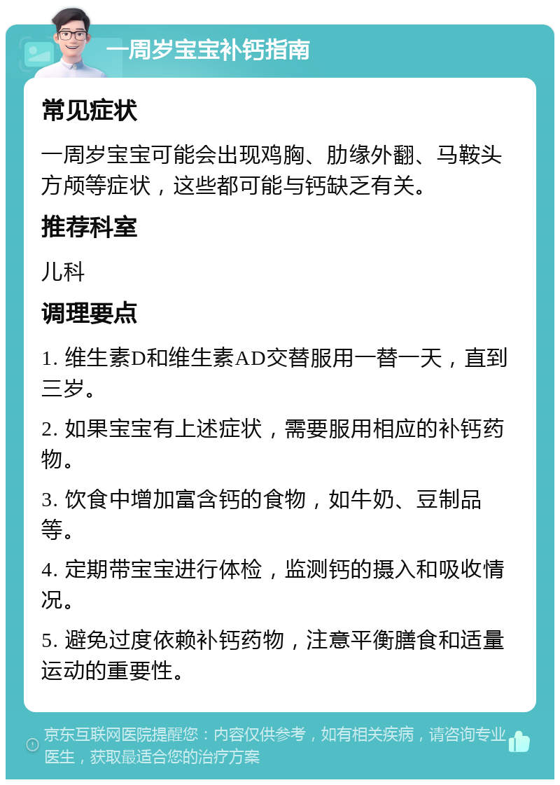 一周岁宝宝补钙指南 常见症状 一周岁宝宝可能会出现鸡胸、肋缘外翻、马鞍头方颅等症状，这些都可能与钙缺乏有关。 推荐科室 儿科 调理要点 1. 维生素D和维生素AD交替服用一替一天，直到三岁。 2. 如果宝宝有上述症状，需要服用相应的补钙药物。 3. 饮食中增加富含钙的食物，如牛奶、豆制品等。 4. 定期带宝宝进行体检，监测钙的摄入和吸收情况。 5. 避免过度依赖补钙药物，注意平衡膳食和适量运动的重要性。