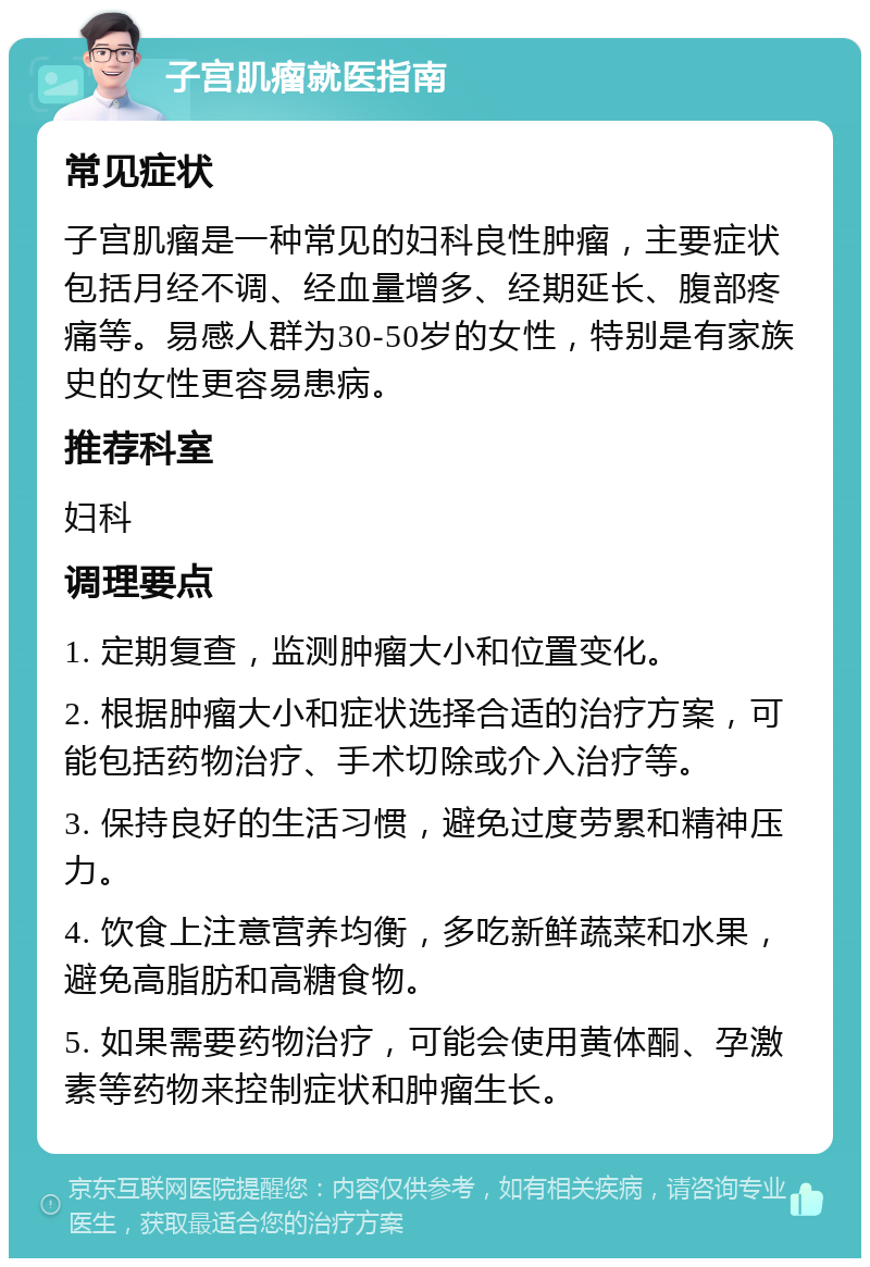 子宫肌瘤就医指南 常见症状 子宫肌瘤是一种常见的妇科良性肿瘤，主要症状包括月经不调、经血量增多、经期延长、腹部疼痛等。易感人群为30-50岁的女性，特别是有家族史的女性更容易患病。 推荐科室 妇科 调理要点 1. 定期复查，监测肿瘤大小和位置变化。 2. 根据肿瘤大小和症状选择合适的治疗方案，可能包括药物治疗、手术切除或介入治疗等。 3. 保持良好的生活习惯，避免过度劳累和精神压力。 4. 饮食上注意营养均衡，多吃新鲜蔬菜和水果，避免高脂肪和高糖食物。 5. 如果需要药物治疗，可能会使用黄体酮、孕激素等药物来控制症状和肿瘤生长。