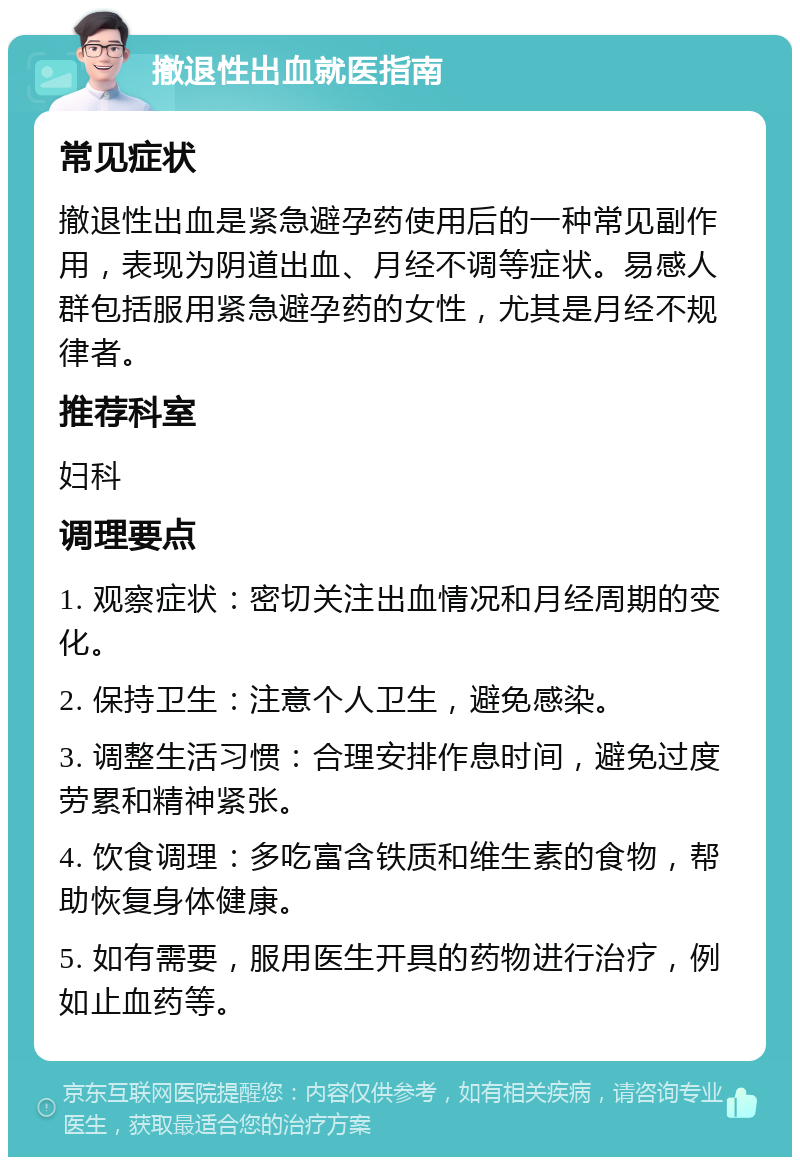 撤退性出血就医指南 常见症状 撤退性出血是紧急避孕药使用后的一种常见副作用，表现为阴道出血、月经不调等症状。易感人群包括服用紧急避孕药的女性，尤其是月经不规律者。 推荐科室 妇科 调理要点 1. 观察症状：密切关注出血情况和月经周期的变化。 2. 保持卫生：注意个人卫生，避免感染。 3. 调整生活习惯：合理安排作息时间，避免过度劳累和精神紧张。 4. 饮食调理：多吃富含铁质和维生素的食物，帮助恢复身体健康。 5. 如有需要，服用医生开具的药物进行治疗，例如止血药等。