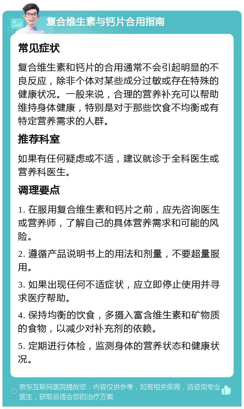 复合维生素与钙片合用指南 常见症状 复合维生素和钙片的合用通常不会引起明显的不良反应，除非个体对某些成分过敏或存在特殊的健康状况。一般来说，合理的营养补充可以帮助维持身体健康，特别是对于那些饮食不均衡或有特定营养需求的人群。 推荐科室 如果有任何疑虑或不适，建议就诊于全科医生或营养科医生。 调理要点 1. 在服用复合维生素和钙片之前，应先咨询医生或营养师，了解自己的具体营养需求和可能的风险。 2. 遵循产品说明书上的用法和剂量，不要超量服用。 3. 如果出现任何不适症状，应立即停止使用并寻求医疗帮助。 4. 保持均衡的饮食，多摄入富含维生素和矿物质的食物，以减少对补充剂的依赖。 5. 定期进行体检，监测身体的营养状态和健康状况。