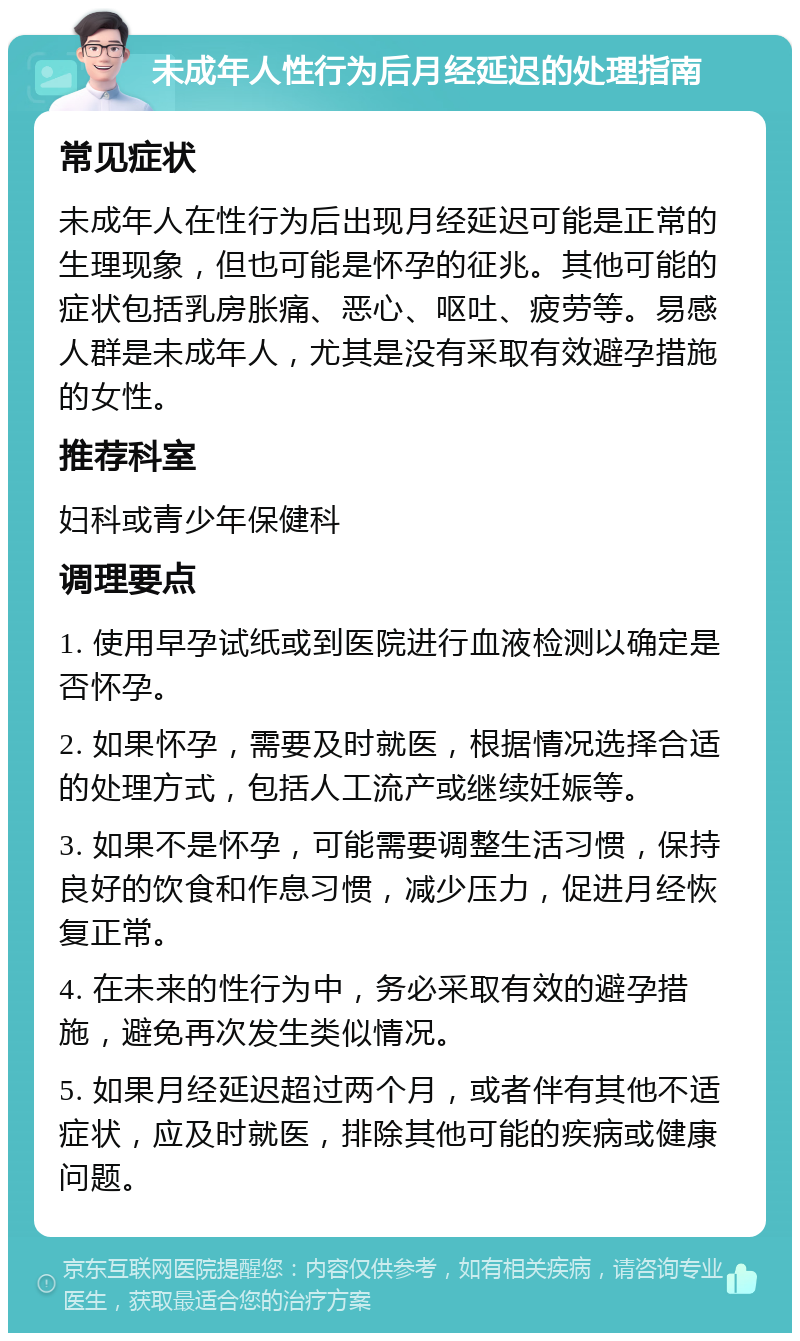 未成年人性行为后月经延迟的处理指南 常见症状 未成年人在性行为后出现月经延迟可能是正常的生理现象，但也可能是怀孕的征兆。其他可能的症状包括乳房胀痛、恶心、呕吐、疲劳等。易感人群是未成年人，尤其是没有采取有效避孕措施的女性。 推荐科室 妇科或青少年保健科 调理要点 1. 使用早孕试纸或到医院进行血液检测以确定是否怀孕。 2. 如果怀孕，需要及时就医，根据情况选择合适的处理方式，包括人工流产或继续妊娠等。 3. 如果不是怀孕，可能需要调整生活习惯，保持良好的饮食和作息习惯，减少压力，促进月经恢复正常。 4. 在未来的性行为中，务必采取有效的避孕措施，避免再次发生类似情况。 5. 如果月经延迟超过两个月，或者伴有其他不适症状，应及时就医，排除其他可能的疾病或健康问题。