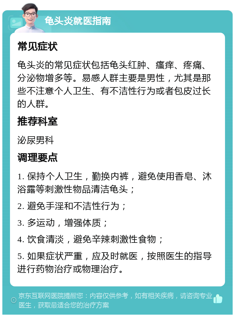 龟头炎就医指南 常见症状 龟头炎的常见症状包括龟头红肿、瘙痒、疼痛、分泌物增多等。易感人群主要是男性，尤其是那些不注意个人卫生、有不洁性行为或者包皮过长的人群。 推荐科室 泌尿男科 调理要点 1. 保持个人卫生，勤换内裤，避免使用香皂、沐浴露等刺激性物品清洁龟头； 2. 避免手淫和不洁性行为； 3. 多运动，增强体质； 4. 饮食清淡，避免辛辣刺激性食物； 5. 如果症状严重，应及时就医，按照医生的指导进行药物治疗或物理治疗。