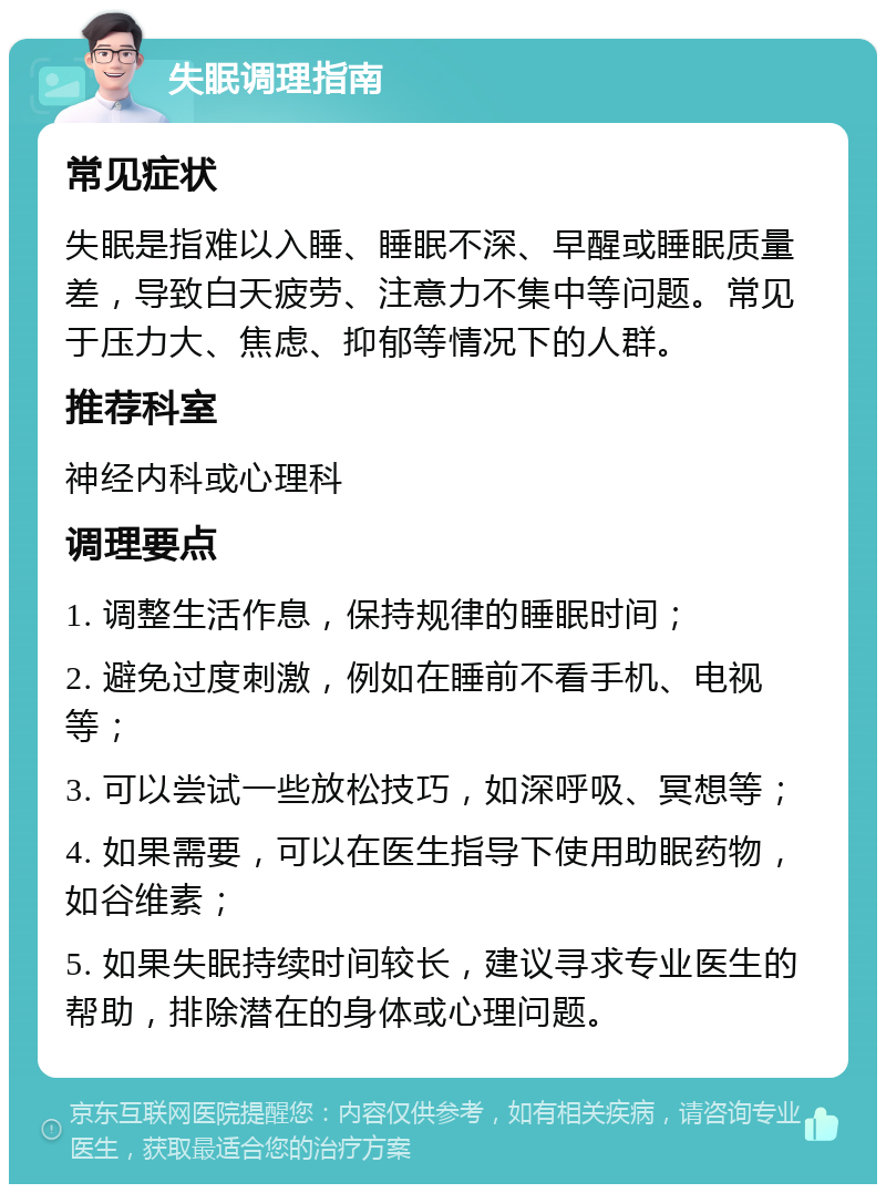 失眠调理指南 常见症状 失眠是指难以入睡、睡眠不深、早醒或睡眠质量差，导致白天疲劳、注意力不集中等问题。常见于压力大、焦虑、抑郁等情况下的人群。 推荐科室 神经内科或心理科 调理要点 1. 调整生活作息，保持规律的睡眠时间； 2. 避免过度刺激，例如在睡前不看手机、电视等； 3. 可以尝试一些放松技巧，如深呼吸、冥想等； 4. 如果需要，可以在医生指导下使用助眠药物，如谷维素； 5. 如果失眠持续时间较长，建议寻求专业医生的帮助，排除潜在的身体或心理问题。