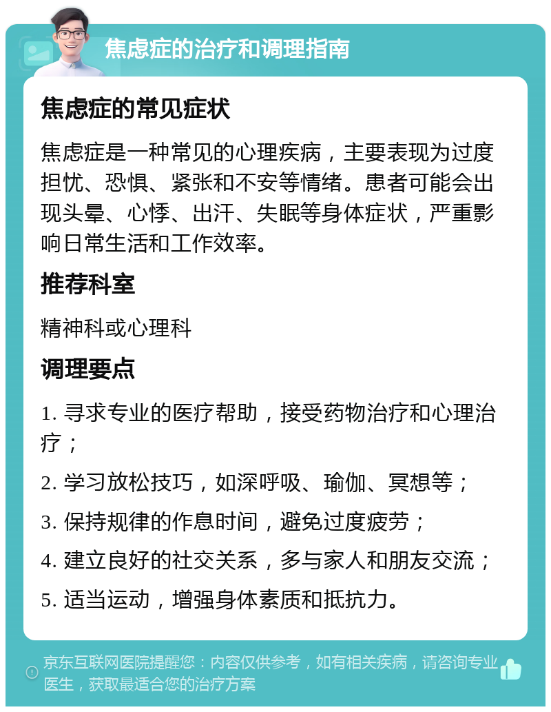 焦虑症的治疗和调理指南 焦虑症的常见症状 焦虑症是一种常见的心理疾病，主要表现为过度担忧、恐惧、紧张和不安等情绪。患者可能会出现头晕、心悸、出汗、失眠等身体症状，严重影响日常生活和工作效率。 推荐科室 精神科或心理科 调理要点 1. 寻求专业的医疗帮助，接受药物治疗和心理治疗； 2. 学习放松技巧，如深呼吸、瑜伽、冥想等； 3. 保持规律的作息时间，避免过度疲劳； 4. 建立良好的社交关系，多与家人和朋友交流； 5. 适当运动，增强身体素质和抵抗力。