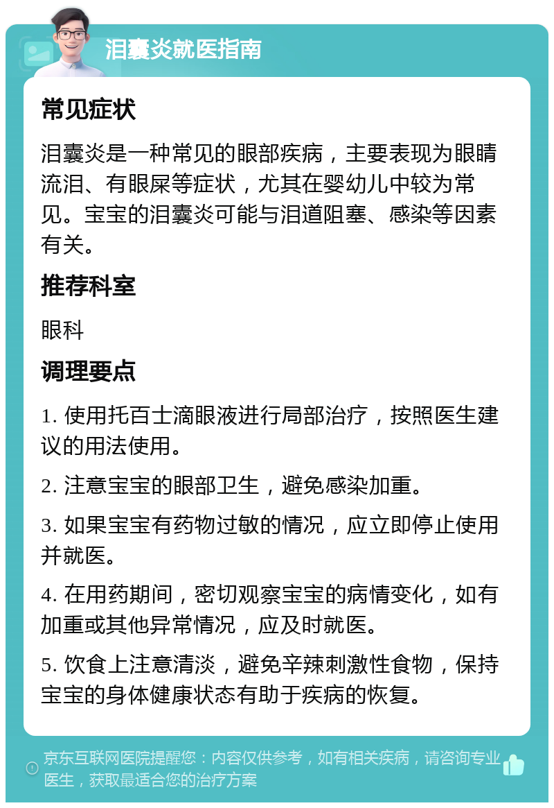 泪囊炎就医指南 常见症状 泪囊炎是一种常见的眼部疾病，主要表现为眼睛流泪、有眼屎等症状，尤其在婴幼儿中较为常见。宝宝的泪囊炎可能与泪道阻塞、感染等因素有关。 推荐科室 眼科 调理要点 1. 使用托百士滴眼液进行局部治疗，按照医生建议的用法使用。 2. 注意宝宝的眼部卫生，避免感染加重。 3. 如果宝宝有药物过敏的情况，应立即停止使用并就医。 4. 在用药期间，密切观察宝宝的病情变化，如有加重或其他异常情况，应及时就医。 5. 饮食上注意清淡，避免辛辣刺激性食物，保持宝宝的身体健康状态有助于疾病的恢复。