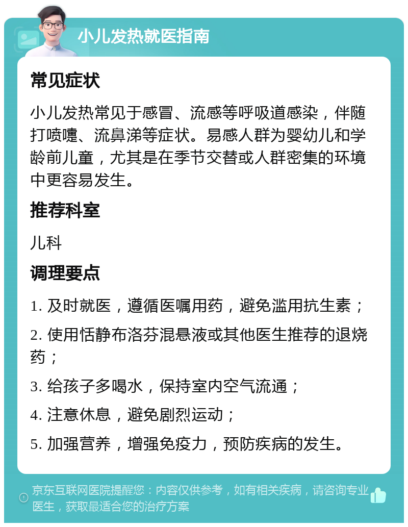 小儿发热就医指南 常见症状 小儿发热常见于感冒、流感等呼吸道感染，伴随打喷嚏、流鼻涕等症状。易感人群为婴幼儿和学龄前儿童，尤其是在季节交替或人群密集的环境中更容易发生。 推荐科室 儿科 调理要点 1. 及时就医，遵循医嘱用药，避免滥用抗生素； 2. 使用恬静布洛芬混悬液或其他医生推荐的退烧药； 3. 给孩子多喝水，保持室内空气流通； 4. 注意休息，避免剧烈运动； 5. 加强营养，增强免疫力，预防疾病的发生。