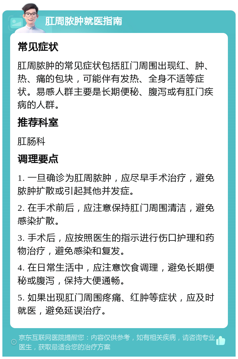 肛周脓肿就医指南 常见症状 肛周脓肿的常见症状包括肛门周围出现红、肿、热、痛的包块，可能伴有发热、全身不适等症状。易感人群主要是长期便秘、腹泻或有肛门疾病的人群。 推荐科室 肛肠科 调理要点 1. 一旦确诊为肛周脓肿，应尽早手术治疗，避免脓肿扩散或引起其他并发症。 2. 在手术前后，应注意保持肛门周围清洁，避免感染扩散。 3. 手术后，应按照医生的指示进行伤口护理和药物治疗，避免感染和复发。 4. 在日常生活中，应注意饮食调理，避免长期便秘或腹泻，保持大便通畅。 5. 如果出现肛门周围疼痛、红肿等症状，应及时就医，避免延误治疗。