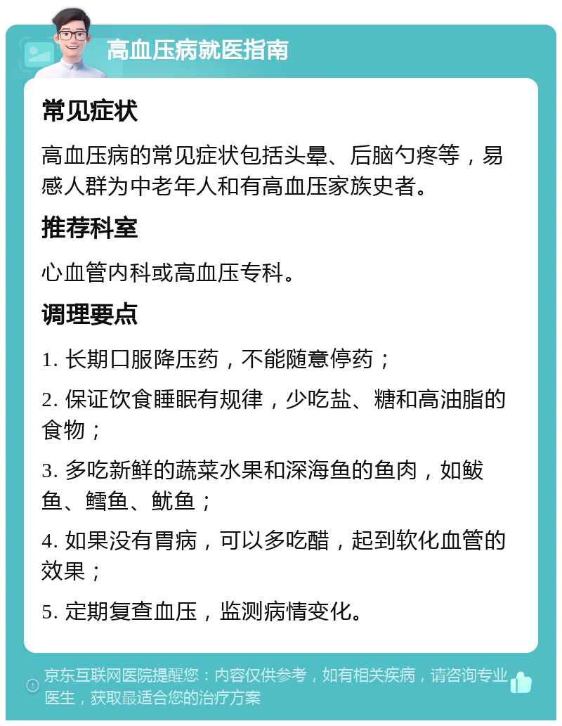 高血压病就医指南 常见症状 高血压病的常见症状包括头晕、后脑勺疼等，易感人群为中老年人和有高血压家族史者。 推荐科室 心血管内科或高血压专科。 调理要点 1. 长期口服降压药，不能随意停药； 2. 保证饮食睡眠有规律，少吃盐、糖和高油脂的食物； 3. 多吃新鲜的蔬菜水果和深海鱼的鱼肉，如鲅鱼、鳕鱼、鱿鱼； 4. 如果没有胃病，可以多吃醋，起到软化血管的效果； 5. 定期复查血压，监测病情变化。