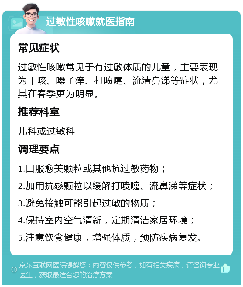 过敏性咳嗽就医指南 常见症状 过敏性咳嗽常见于有过敏体质的儿童，主要表现为干咳、嗓子痒、打喷嚏、流清鼻涕等症状，尤其在春季更为明显。 推荐科室 儿科或过敏科 调理要点 1.口服愈美颗粒或其他抗过敏药物； 2.加用抗感颗粒以缓解打喷嚏、流鼻涕等症状； 3.避免接触可能引起过敏的物质； 4.保持室内空气清新，定期清洁家居环境； 5.注意饮食健康，增强体质，预防疾病复发。