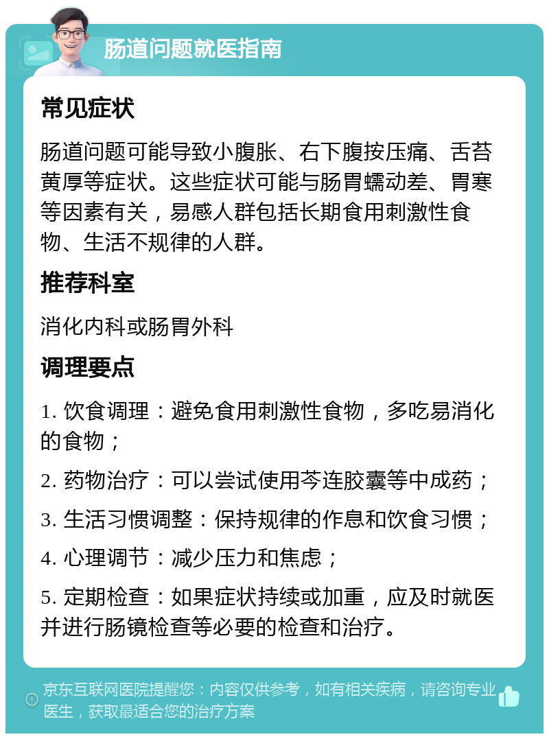 肠道问题就医指南 常见症状 肠道问题可能导致小腹胀、右下腹按压痛、舌苔黄厚等症状。这些症状可能与肠胃蠕动差、胃寒等因素有关，易感人群包括长期食用刺激性食物、生活不规律的人群。 推荐科室 消化内科或肠胃外科 调理要点 1. 饮食调理：避免食用刺激性食物，多吃易消化的食物； 2. 药物治疗：可以尝试使用芩连胶囊等中成药； 3. 生活习惯调整：保持规律的作息和饮食习惯； 4. 心理调节：减少压力和焦虑； 5. 定期检查：如果症状持续或加重，应及时就医并进行肠镜检查等必要的检查和治疗。