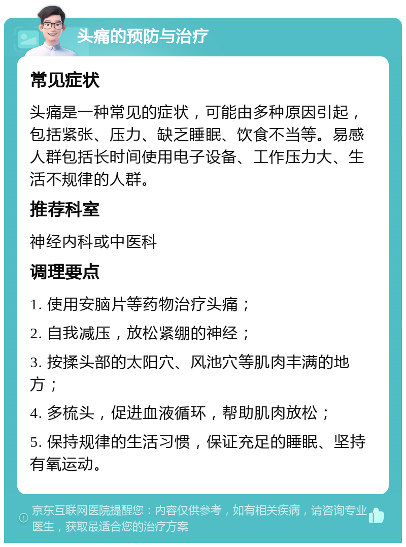 头痛的预防与治疗 常见症状 头痛是一种常见的症状，可能由多种原因引起，包括紧张、压力、缺乏睡眠、饮食不当等。易感人群包括长时间使用电子设备、工作压力大、生活不规律的人群。 推荐科室 神经内科或中医科 调理要点 1. 使用安脑片等药物治疗头痛； 2. 自我减压，放松紧绷的神经； 3. 按揉头部的太阳穴、风池穴等肌肉丰满的地方； 4. 多梳头，促进血液循环，帮助肌肉放松； 5. 保持规律的生活习惯，保证充足的睡眠、坚持有氧运动。