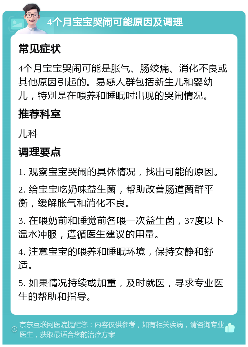 4个月宝宝哭闹可能原因及调理 常见症状 4个月宝宝哭闹可能是胀气、肠绞痛、消化不良或其他原因引起的。易感人群包括新生儿和婴幼儿，特别是在喂养和睡眠时出现的哭闹情况。 推荐科室 儿科 调理要点 1. 观察宝宝哭闹的具体情况，找出可能的原因。 2. 给宝宝吃奶味益生菌，帮助改善肠道菌群平衡，缓解胀气和消化不良。 3. 在喂奶前和睡觉前各喂一次益生菌，37度以下温水冲服，遵循医生建议的用量。 4. 注意宝宝的喂养和睡眠环境，保持安静和舒适。 5. 如果情况持续或加重，及时就医，寻求专业医生的帮助和指导。