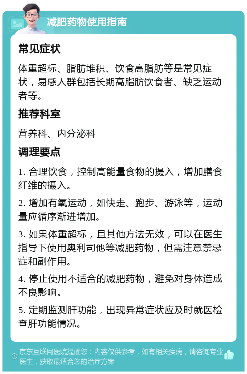 减肥药物使用指南 常见症状 体重超标、脂肪堆积、饮食高脂肪等是常见症状，易感人群包括长期高脂肪饮食者、缺乏运动者等。 推荐科室 营养科、内分泌科 调理要点 1. 合理饮食，控制高能量食物的摄入，增加膳食纤维的摄入。 2. 增加有氧运动，如快走、跑步、游泳等，运动量应循序渐进增加。 3. 如果体重超标，且其他方法无效，可以在医生指导下使用奥利司他等减肥药物，但需注意禁忌症和副作用。 4. 停止使用不适合的减肥药物，避免对身体造成不良影响。 5. 定期监测肝功能，出现异常症状应及时就医检查肝功能情况。