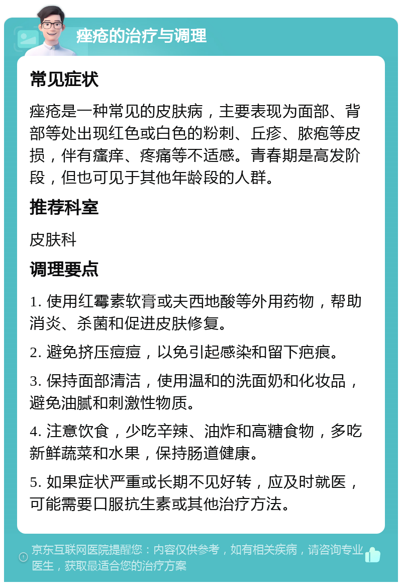 痤疮的治疗与调理 常见症状 痤疮是一种常见的皮肤病，主要表现为面部、背部等处出现红色或白色的粉刺、丘疹、脓疱等皮损，伴有瘙痒、疼痛等不适感。青春期是高发阶段，但也可见于其他年龄段的人群。 推荐科室 皮肤科 调理要点 1. 使用红霉素软膏或夫西地酸等外用药物，帮助消炎、杀菌和促进皮肤修复。 2. 避免挤压痘痘，以免引起感染和留下疤痕。 3. 保持面部清洁，使用温和的洗面奶和化妆品，避免油腻和刺激性物质。 4. 注意饮食，少吃辛辣、油炸和高糖食物，多吃新鲜蔬菜和水果，保持肠道健康。 5. 如果症状严重或长期不见好转，应及时就医，可能需要口服抗生素或其他治疗方法。