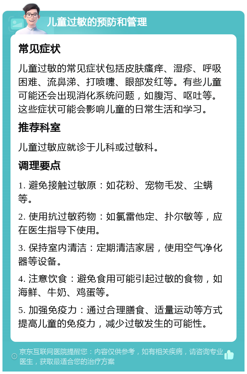 儿童过敏的预防和管理 常见症状 儿童过敏的常见症状包括皮肤瘙痒、湿疹、呼吸困难、流鼻涕、打喷嚏、眼部发红等。有些儿童可能还会出现消化系统问题，如腹泻、呕吐等。这些症状可能会影响儿童的日常生活和学习。 推荐科室 儿童过敏应就诊于儿科或过敏科。 调理要点 1. 避免接触过敏原：如花粉、宠物毛发、尘螨等。 2. 使用抗过敏药物：如氯雷他定、扑尔敏等，应在医生指导下使用。 3. 保持室内清洁：定期清洁家居，使用空气净化器等设备。 4. 注意饮食：避免食用可能引起过敏的食物，如海鲜、牛奶、鸡蛋等。 5. 加强免疫力：通过合理膳食、适量运动等方式提高儿童的免疫力，减少过敏发生的可能性。