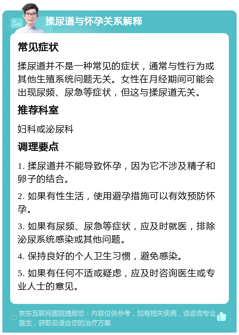 揉尿道与怀孕关系解释 常见症状 揉尿道并不是一种常见的症状，通常与性行为或其他生殖系统问题无关。女性在月经期间可能会出现尿频、尿急等症状，但这与揉尿道无关。 推荐科室 妇科或泌尿科 调理要点 1. 揉尿道并不能导致怀孕，因为它不涉及精子和卵子的结合。 2. 如果有性生活，使用避孕措施可以有效预防怀孕。 3. 如果有尿频、尿急等症状，应及时就医，排除泌尿系统感染或其他问题。 4. 保持良好的个人卫生习惯，避免感染。 5. 如果有任何不适或疑虑，应及时咨询医生或专业人士的意见。