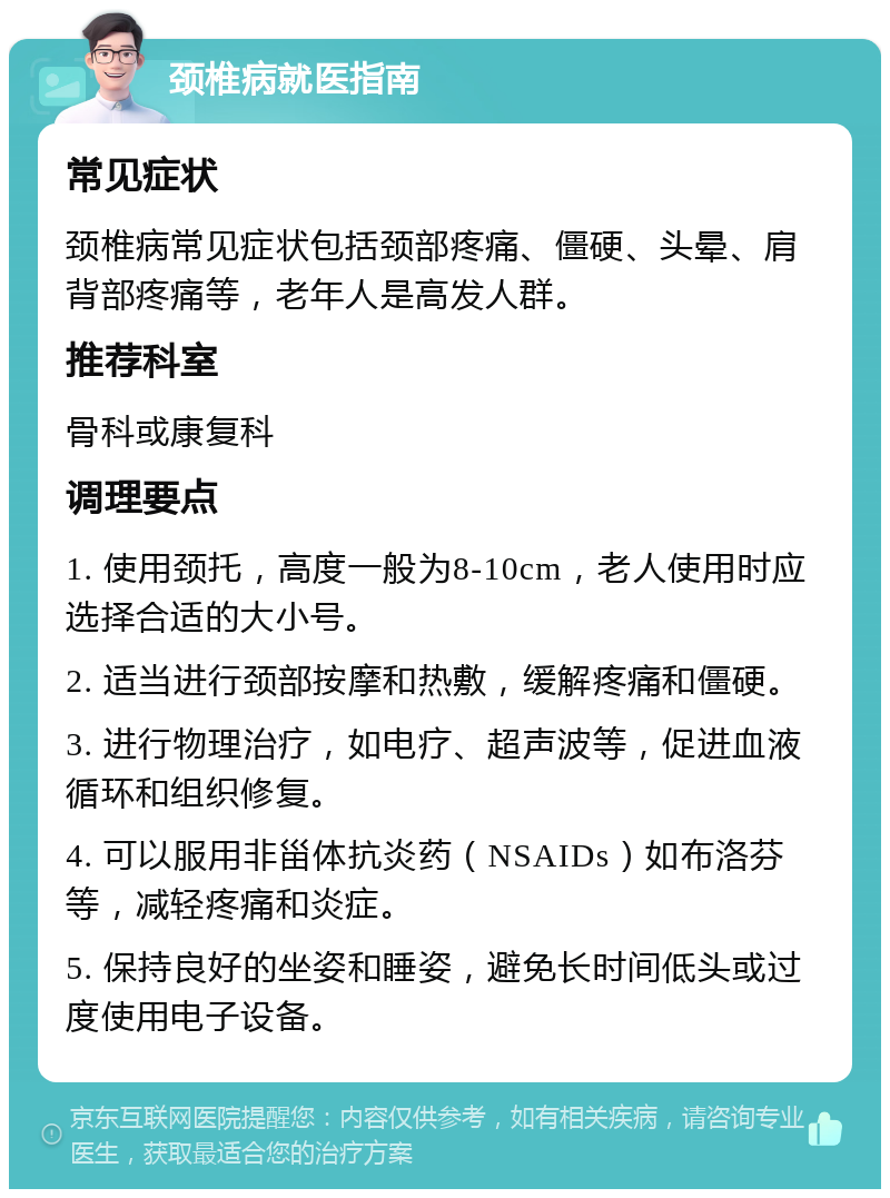 颈椎病就医指南 常见症状 颈椎病常见症状包括颈部疼痛、僵硬、头晕、肩背部疼痛等，老年人是高发人群。 推荐科室 骨科或康复科 调理要点 1. 使用颈托，高度一般为8-10cm，老人使用时应选择合适的大小号。 2. 适当进行颈部按摩和热敷，缓解疼痛和僵硬。 3. 进行物理治疗，如电疗、超声波等，促进血液循环和组织修复。 4. 可以服用非甾体抗炎药（NSAIDs）如布洛芬等，减轻疼痛和炎症。 5. 保持良好的坐姿和睡姿，避免长时间低头或过度使用电子设备。