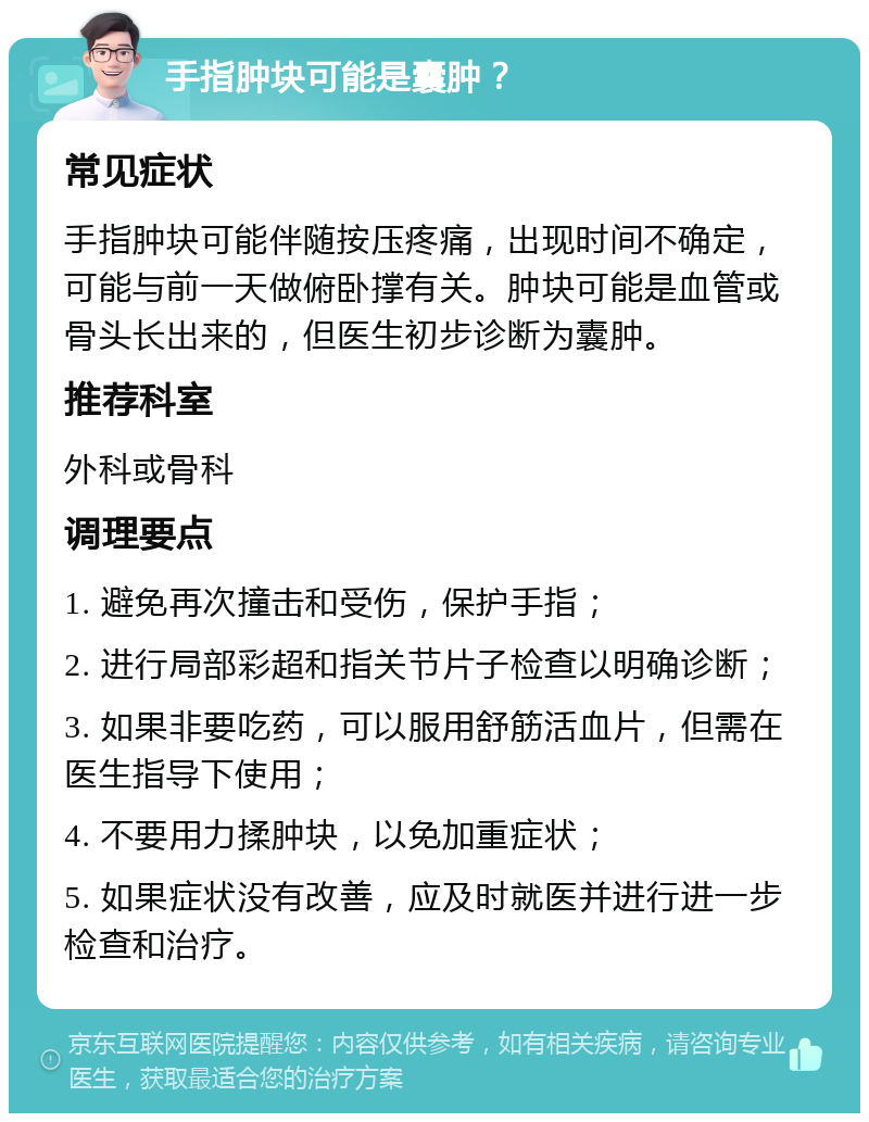 手指肿块可能是囊肿？ 常见症状 手指肿块可能伴随按压疼痛，出现时间不确定，可能与前一天做俯卧撑有关。肿块可能是血管或骨头长出来的，但医生初步诊断为囊肿。 推荐科室 外科或骨科 调理要点 1. 避免再次撞击和受伤，保护手指； 2. 进行局部彩超和指关节片子检查以明确诊断； 3. 如果非要吃药，可以服用舒筋活血片，但需在医生指导下使用； 4. 不要用力揉肿块，以免加重症状； 5. 如果症状没有改善，应及时就医并进行进一步检查和治疗。