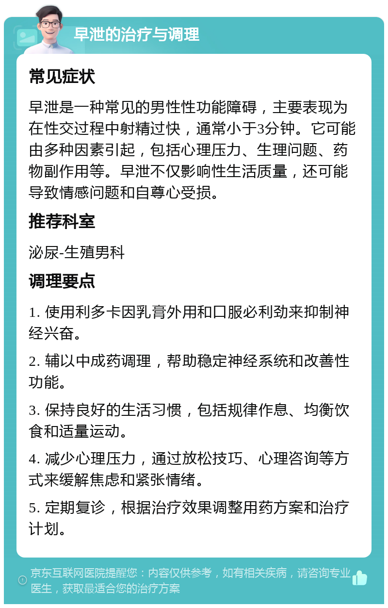 早泄的治疗与调理 常见症状 早泄是一种常见的男性性功能障碍，主要表现为在性交过程中射精过快，通常小于3分钟。它可能由多种因素引起，包括心理压力、生理问题、药物副作用等。早泄不仅影响性生活质量，还可能导致情感问题和自尊心受损。 推荐科室 泌尿-生殖男科 调理要点 1. 使用利多卡因乳膏外用和口服必利劲来抑制神经兴奋。 2. 辅以中成药调理，帮助稳定神经系统和改善性功能。 3. 保持良好的生活习惯，包括规律作息、均衡饮食和适量运动。 4. 减少心理压力，通过放松技巧、心理咨询等方式来缓解焦虑和紧张情绪。 5. 定期复诊，根据治疗效果调整用药方案和治疗计划。