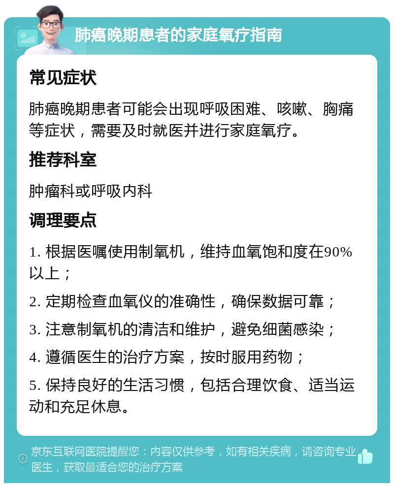 肺癌晚期患者的家庭氧疗指南 常见症状 肺癌晚期患者可能会出现呼吸困难、咳嗽、胸痛等症状，需要及时就医并进行家庭氧疗。 推荐科室 肿瘤科或呼吸内科 调理要点 1. 根据医嘱使用制氧机，维持血氧饱和度在90%以上； 2. 定期检查血氧仪的准确性，确保数据可靠； 3. 注意制氧机的清洁和维护，避免细菌感染； 4. 遵循医生的治疗方案，按时服用药物； 5. 保持良好的生活习惯，包括合理饮食、适当运动和充足休息。